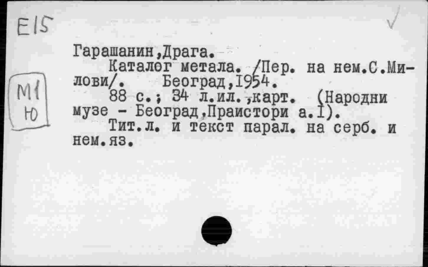 ﻿EIS'	—	у
	Гарашанин,Драга.
W	Каталог метала. /Пер. на нем.С.Ми-лови/. Београд,19>4. 88 с.» 34 л. ил.,карт. (Пародии музе - Београд.Праистори а.1). Тит.л. и текст парал. на серб, и нем.яз.